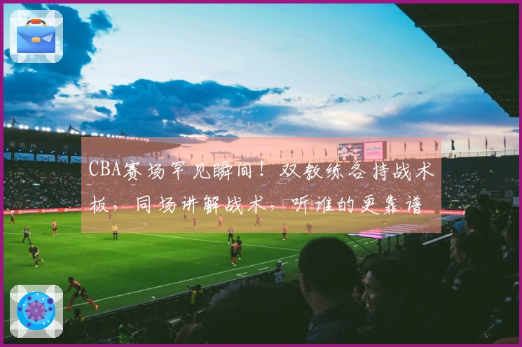 CBA赛场罕见瞬间！双教练各持战术板，同场讲解战术，听谁的更靠谱？