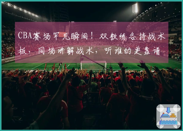 CBA赛场罕见瞬间！双教练各持战术板，同场讲解战术，听谁的更靠谱？