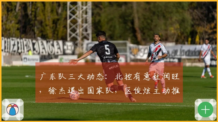 广东队三大动态：北控有意杜润旺，徐杰退出国家队，区俊炫主动推荐自己